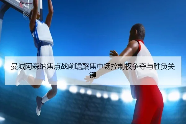 曼城阿森纳焦点战前瞻聚焦中场控制权争夺与胜负关键