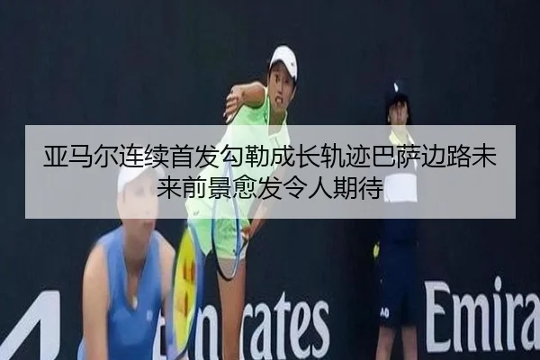 亚马尔连续首发勾勒成长轨迹巴萨边路未来前景愈发令人期待