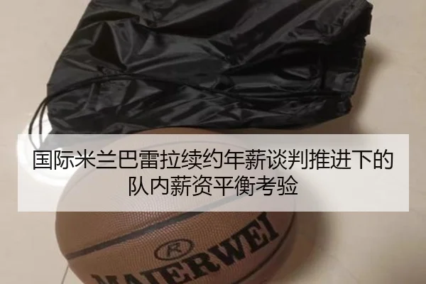 国际米兰巴雷拉续约年薪谈判推进下的队内薪资平衡考验